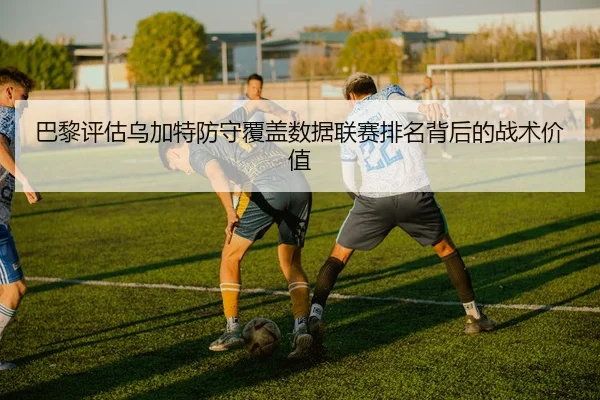 巴黎评估乌加特防守覆盖数据联赛排名背后的战术价值