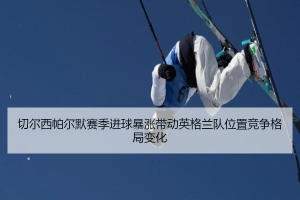 切尔西帕尔默赛季进球暴涨带动英格兰队位置竞争格局变化