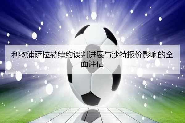 利物浦萨拉赫续约谈判进展与沙特报价影响的全面评估