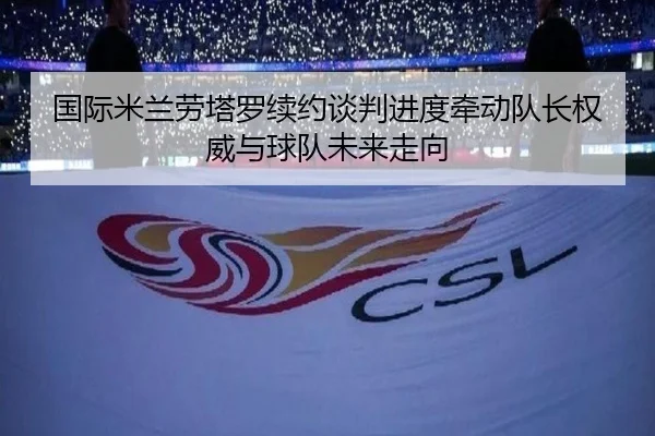 国际米兰劳塔罗续约谈判进度牵动队长权威与球队未来走向