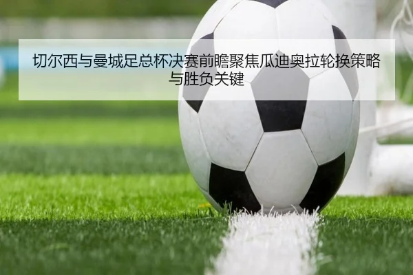 切尔西与曼城足总杯决赛前瞻聚焦瓜迪奥拉轮换策略与胜负关键
