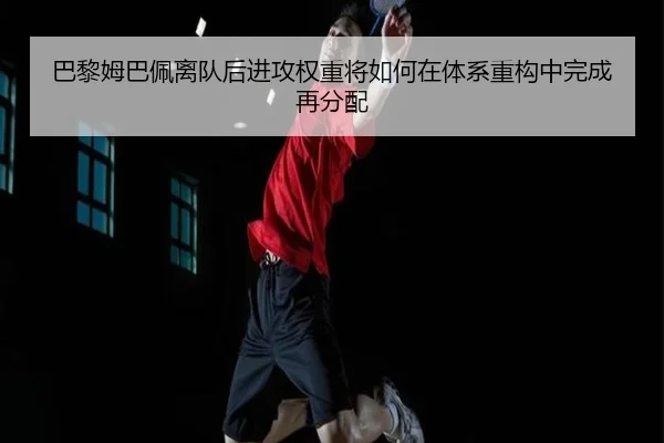 巴黎姆巴佩离队后进攻权重将如何在体系重构中完成再分配
