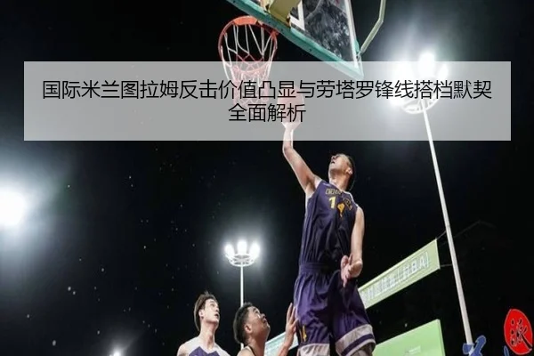 国际米兰图拉姆反击价值凸显与劳塔罗锋线搭档默契全面解析