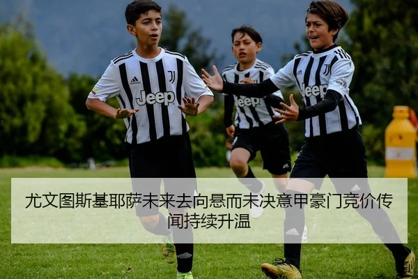 尤文图斯基耶萨未来去向悬而未决意甲豪门竞价传闻持续升温