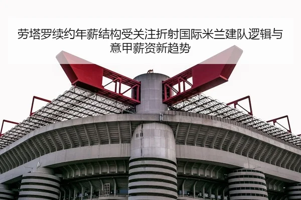 劳塔罗续约年薪结构受关注折射国际米兰建队逻辑与意甲薪资新趋势