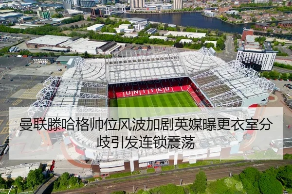曼联滕哈格帅位风波加剧英媒曝更衣室分歧引发连锁震荡
