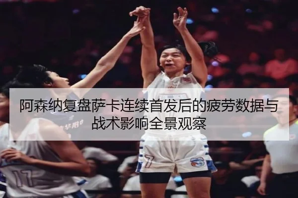 阿森纳复盘萨卡连续首发后的疲劳数据与战术影响全景观察