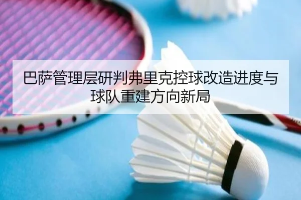 巴萨管理层研判弗里克控球改造进度与球队重建方向新局