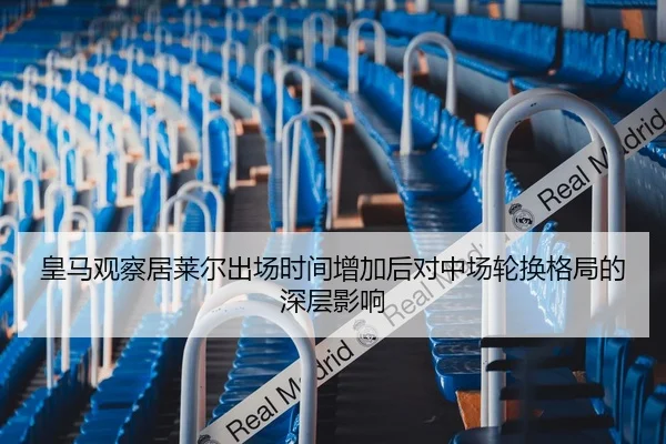 皇马观察居莱尔出场时间增加后对中场轮换格局的深层影响