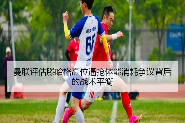 曼联评估滕哈格高位逼抢体能消耗争议背后的战术平衡