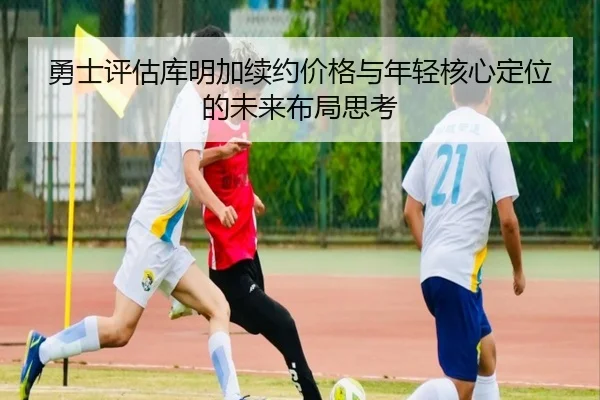 勇士评估库明加续约价格与年轻核心定位的未来布局思考