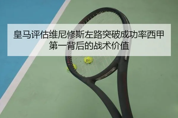 皇马评估维尼修斯左路突破成功率西甲第一背后的战术价值