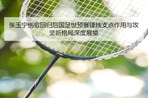 张玉宁伤愈回归后国足世预赛锋线支点作用与攻坚新格局深度展望