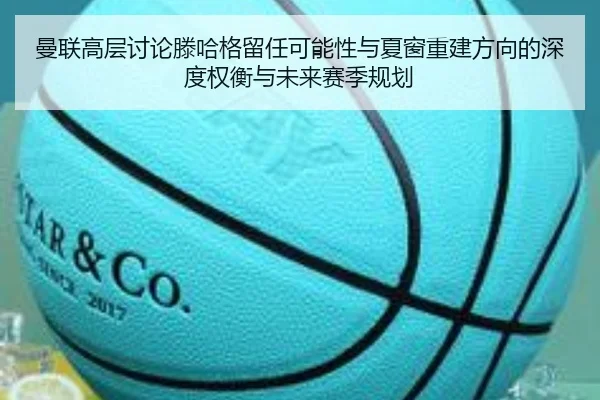 曼联高层讨论滕哈格留任可能性与夏窗重建方向的深度权衡与未来赛季规划
