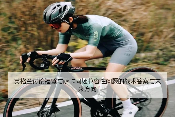 英格兰讨论福登与萨卡同场兼容性问题的战术答案与未来方向