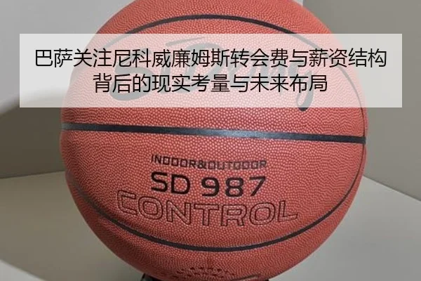 巴萨关注尼科威廉姆斯转会费与薪资结构背后的现实考量与未来布局