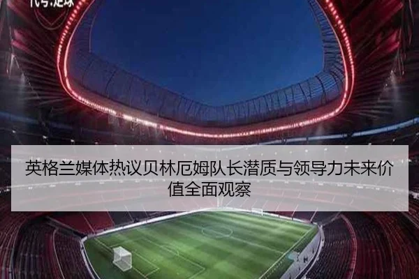 英格兰媒体热议贝林厄姆队长潜质与领导力未来价值全面观察