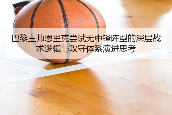 巴黎主帅恩里克尝试无中锋阵型的深层战术逻辑与攻守体系演进思考