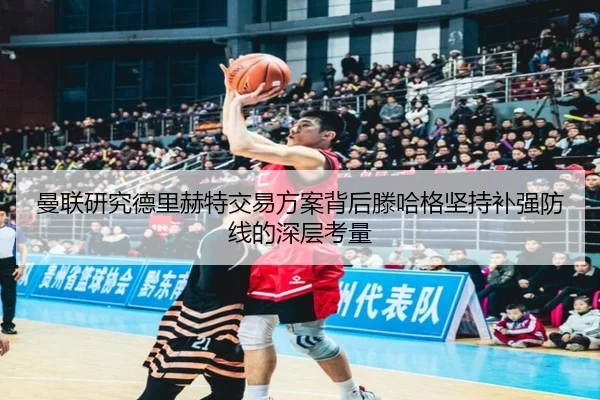 曼联研究德里赫特交易方案背后滕哈格坚持补强防线的深层考量