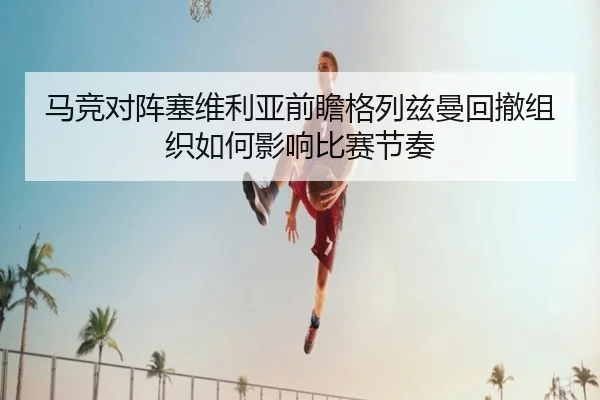 马竞对阵塞维利亚前瞻格列兹曼回撤组织如何影响比赛节奏