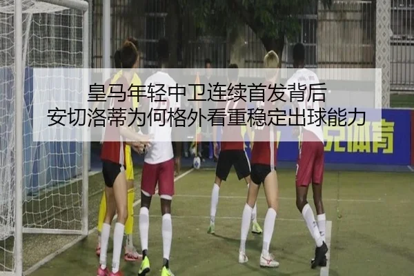 皇马年轻中卫连续首发背后 安切洛蒂为何格外看重稳定出球能力